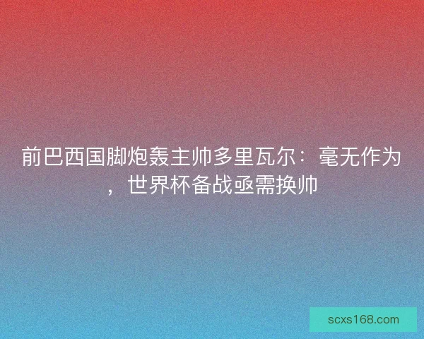 前巴西国脚炮轰主帅多里瓦尔：毫无作为，世界杯备战亟需换帅