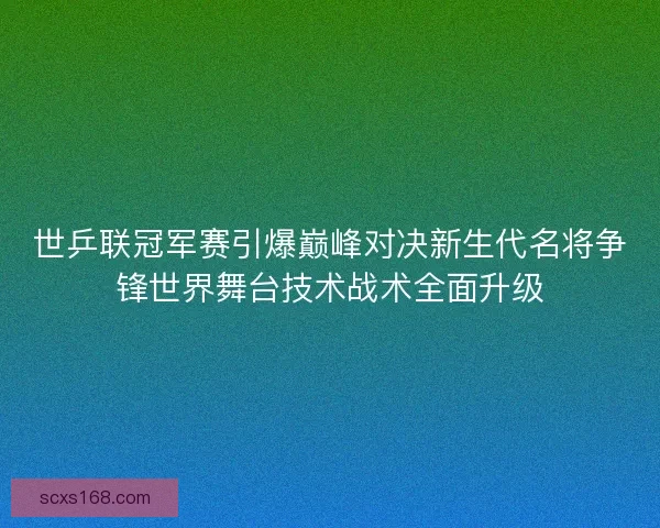 世乒联冠军赛引爆巅峰对决新生代名将争锋世界舞台技术战术全面升级 世乒联冠军赛引爆巅峰对决新生代名将争锋世界舞台技术战术全面升级