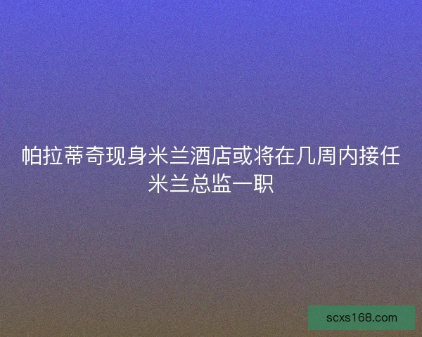 帕拉蒂奇现身米兰酒店或将在几周内接任米兰总监一职