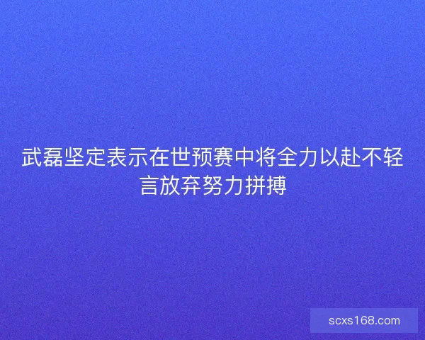 武磊坚定表示在世预赛中将全力以赴不轻言放弃努力拼搏
