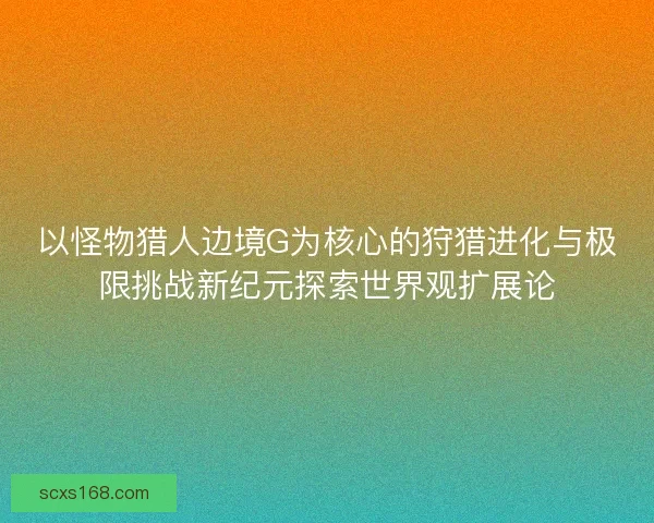 以怪物猎人边境G为核心的狩猎进化与极限挑战新纪元探索世界观扩展论