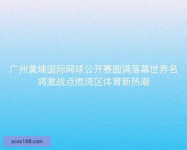 广州黄埔国际网球公开赛圆满落幕世界名将激战点燃湾区体育新热潮