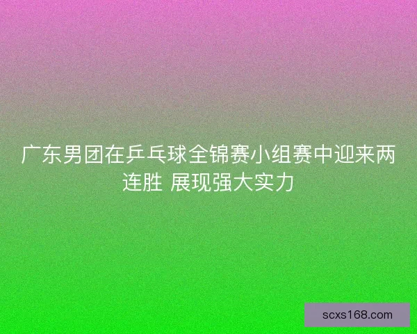 广东男团在乒乓球全锦赛小组赛中迎来两连胜 展现强大实力