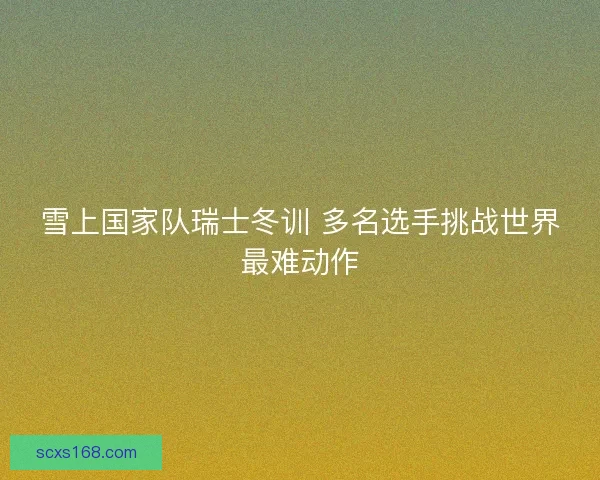 雪上国家队瑞士冬训 多名选手挑战世界最难动作