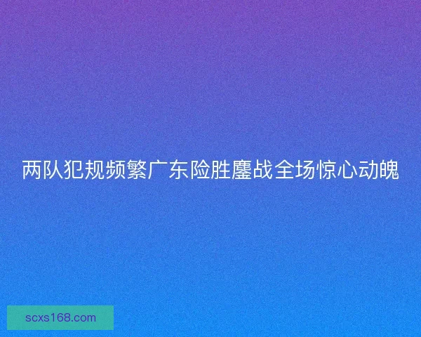 两队犯规频繁广东险胜鏖战全场惊心动魄