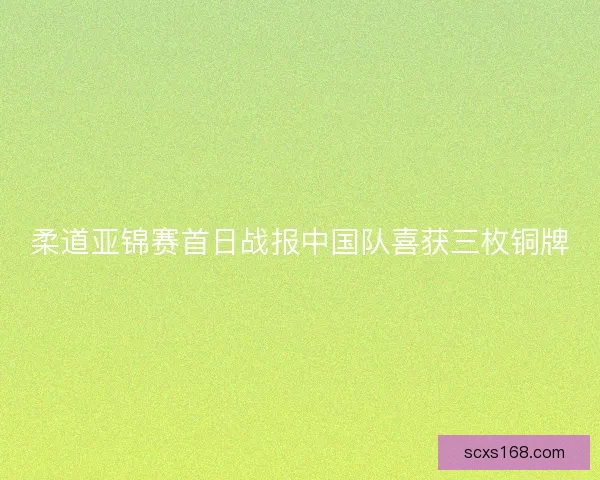 柔道亚锦赛首日战报中国队喜获三枚铜牌 柔道亚锦赛首日战报中国队喜获三枚铜牌