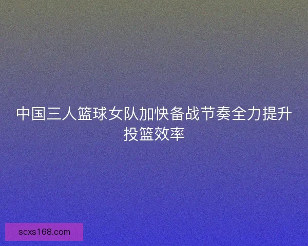 中国三人篮球女队加快备战节奏全力提升投篮效率