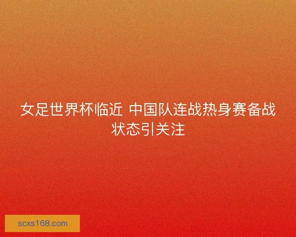 女足世界杯临近 中国队连战热身赛备战状态引关注