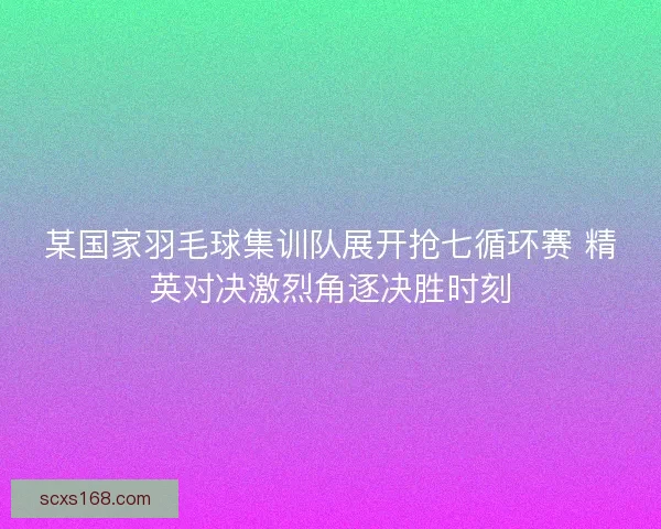 某国家羽毛球集训队展开抢七循环赛 精英对决激烈角逐决胜时刻
