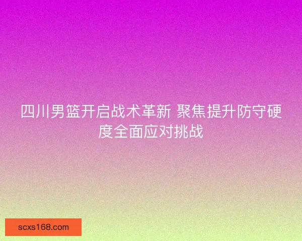四川男篮开启战术革新 聚焦提升防守硬度全面应对挑战