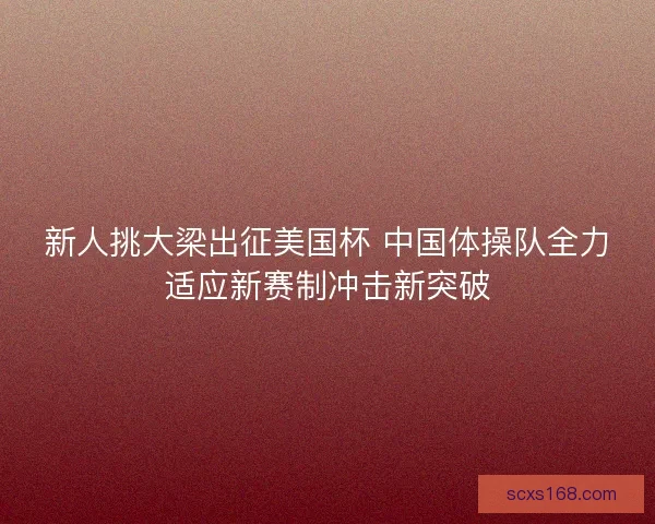 新人挑大梁出征美国杯 中国体操队全力适应新赛制冲击新突破 新人挑大梁出征美国杯 中国体操队全力适应新赛制冲击新突破