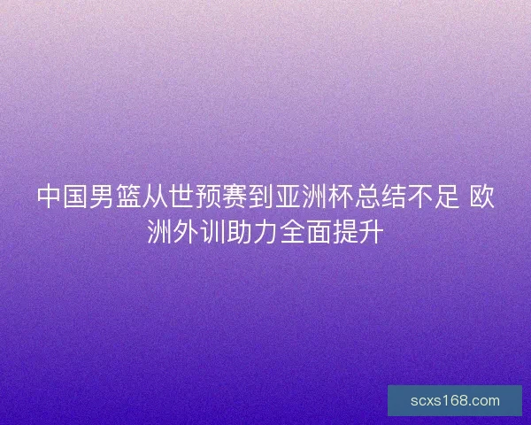 中国男篮从世预赛到亚洲杯总结不足 欧洲外训助力全面提升