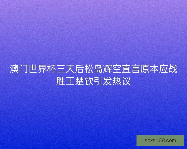 澳门世界杯三天后松岛辉空直言原本应战胜王楚钦引发热议 澳门世界杯三天后松岛辉空直言原本应战胜王楚钦引发热议