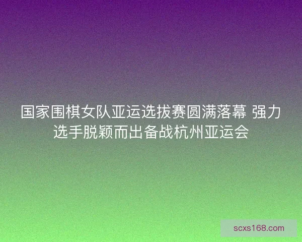 国家围棋女队亚运选拔赛圆满落幕 强力选手脱颖而出备战杭州亚运会