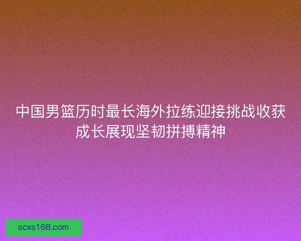 中国男篮历时最长海外拉练迎接挑战收获成长展现坚韧拼搏精神 中国男篮历时最长海外拉练迎接挑战收获成长展现坚韧拼搏精神