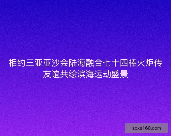 相约三亚亚沙会陆海融合七十四棒火炬传友谊共绘滨海运动盛景 相约三亚亚沙会陆海融合七十四棒火炬传友谊共绘滨海运动盛景
