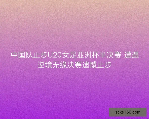 中国队止步U20女足亚洲杯半决赛 遭遇逆境无缘决赛遗憾止步 中国队止步U20女足亚洲杯半决赛 遭遇逆境无缘决赛遗憾止步